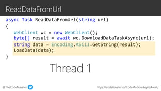 @TheCodeTraveler https://codetraveler.io/CodeMotion-AsyncAwait/
async Task ReadDataFromUrl(string url)
{
WebClient wc = new WebClient();
byte[] result = await wc.DownloadDataTaskAsync(url);
string data = Encoding.ASCII.GetString(result);
LoadData(data);
}
Thread 1
 