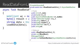 @TheCodeTraveler https://codetraveler.io/CodeMotion-AsyncAwait/
async Task ReadDataFromUrl(string url)
{
WebClient wc = new WebClient();
byte[] result = await wc.DownloadDataTaskAsync(url);
string data = Encoding.ASCII.GetString(result);
LoadData(data);
}
 