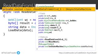 @TheCodeTraveler https://codetraveler.io/CodeMotion-AsyncAwait/
async Task ReadDataFromUrl(string url)
{
WebClient wc = new WebClient();
byte[] result = await wc.DownloadDataTaskAsync(url);
string data = Encoding.ASCII.GetString(result);
LoadData(data);
}
private sealed class <ReadDataFromUrl>d_1 : IAsyncStateMachine
 