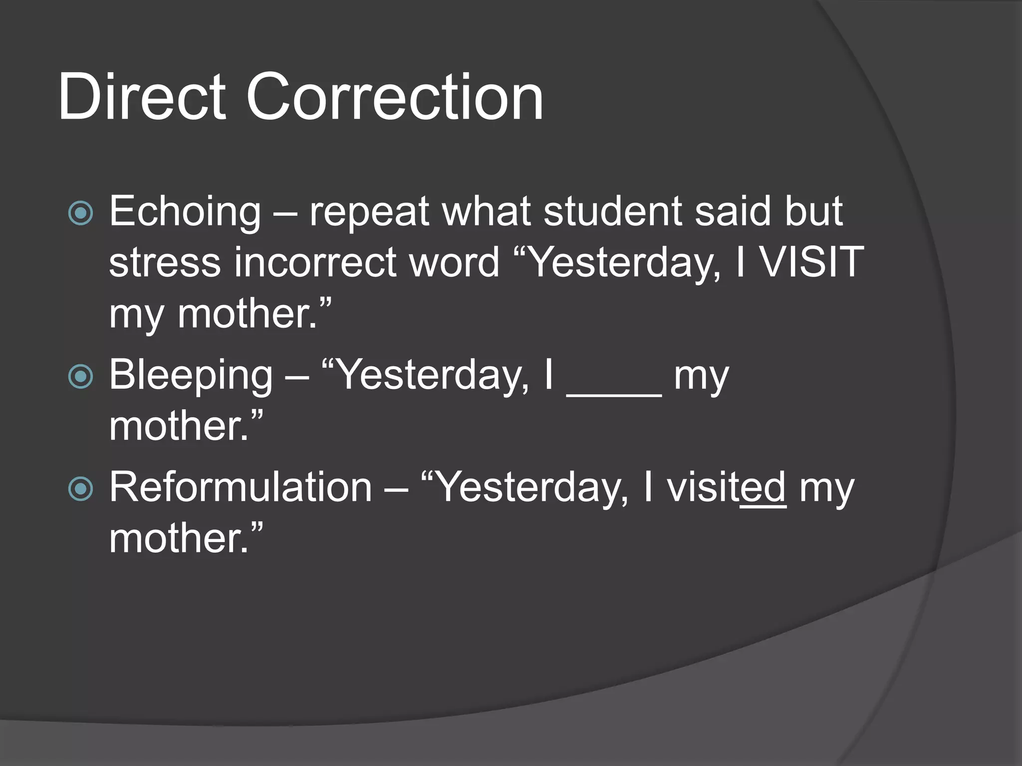 Direct Correction
 Echoing – repeat what student said but
  stress incorrect word “Yesterday, I VISIT
  my mother.”
 Bleeping – “Yesterday, I ____ my
  mother.”
 Reformulation – “Yesterday, I visited my
  mother.”
 