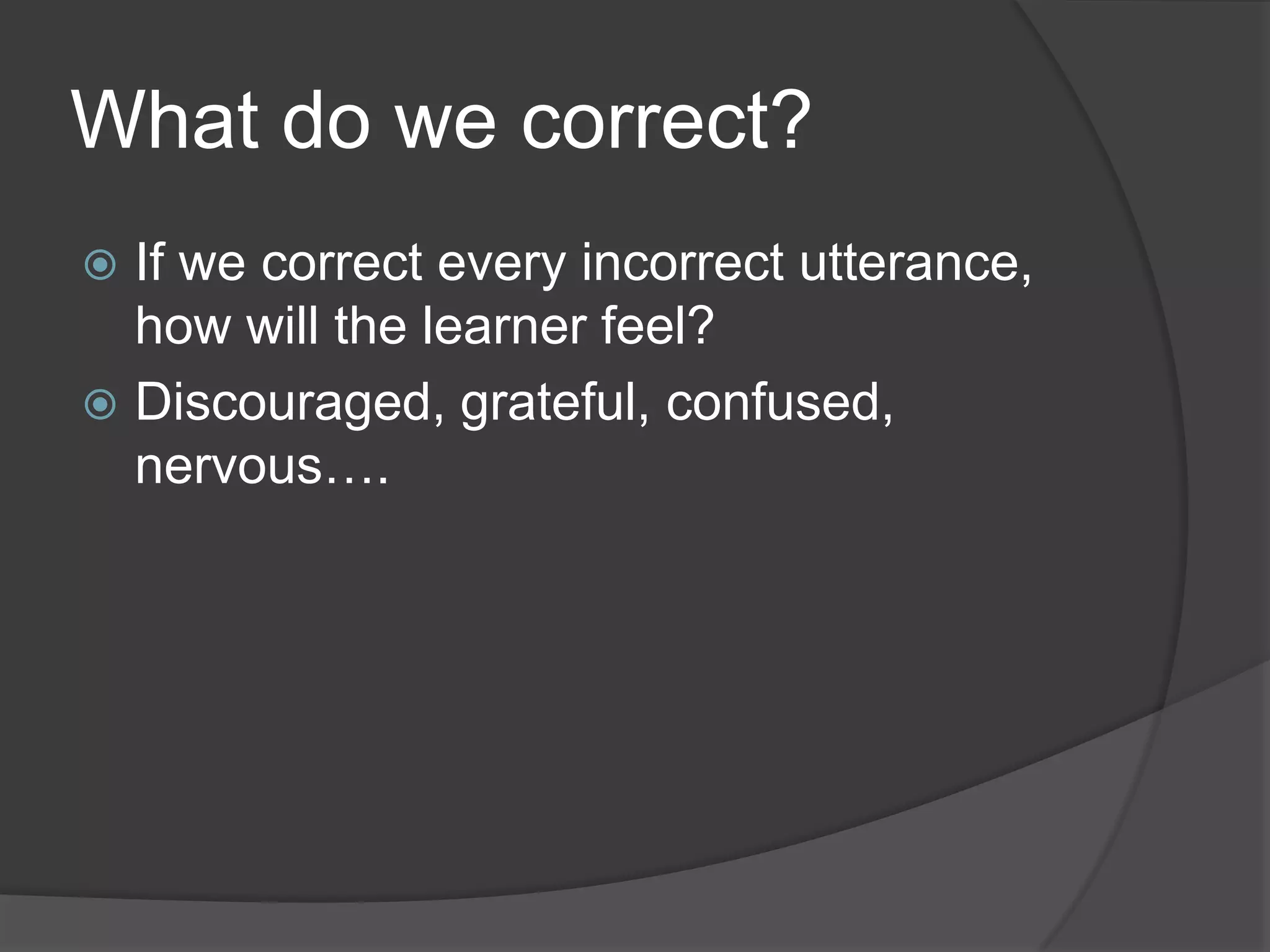 What do we correct?
 If we correct every incorrect utterance,
  how will the learner feel?
 Discouraged, grateful, confused,
  nervous….
 