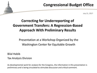 Congressional Budget Office
Presentation at a Workshop Organized by the
Washington Center for Equitable Growth
July 21, 2017
Bilal Habib
Tax Analysis Division
Correcting for Underreporting of
Government Transfers: A Regression-Based
Approach With Preliminary Results
As developmental work for analysis for the Congress, the information in this presentation is
preliminary and is being circulated to stimulate discussion and critical comment.
 