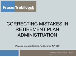 CORRECTING MISTAKES IN
RETIREMENT PLAN
ADMINISTRATION
© 2014 Fraser Trebilcock Davis & Dunlap,
P.C.
Prepared for presentation to Plante Moran, 12/16/2014
 