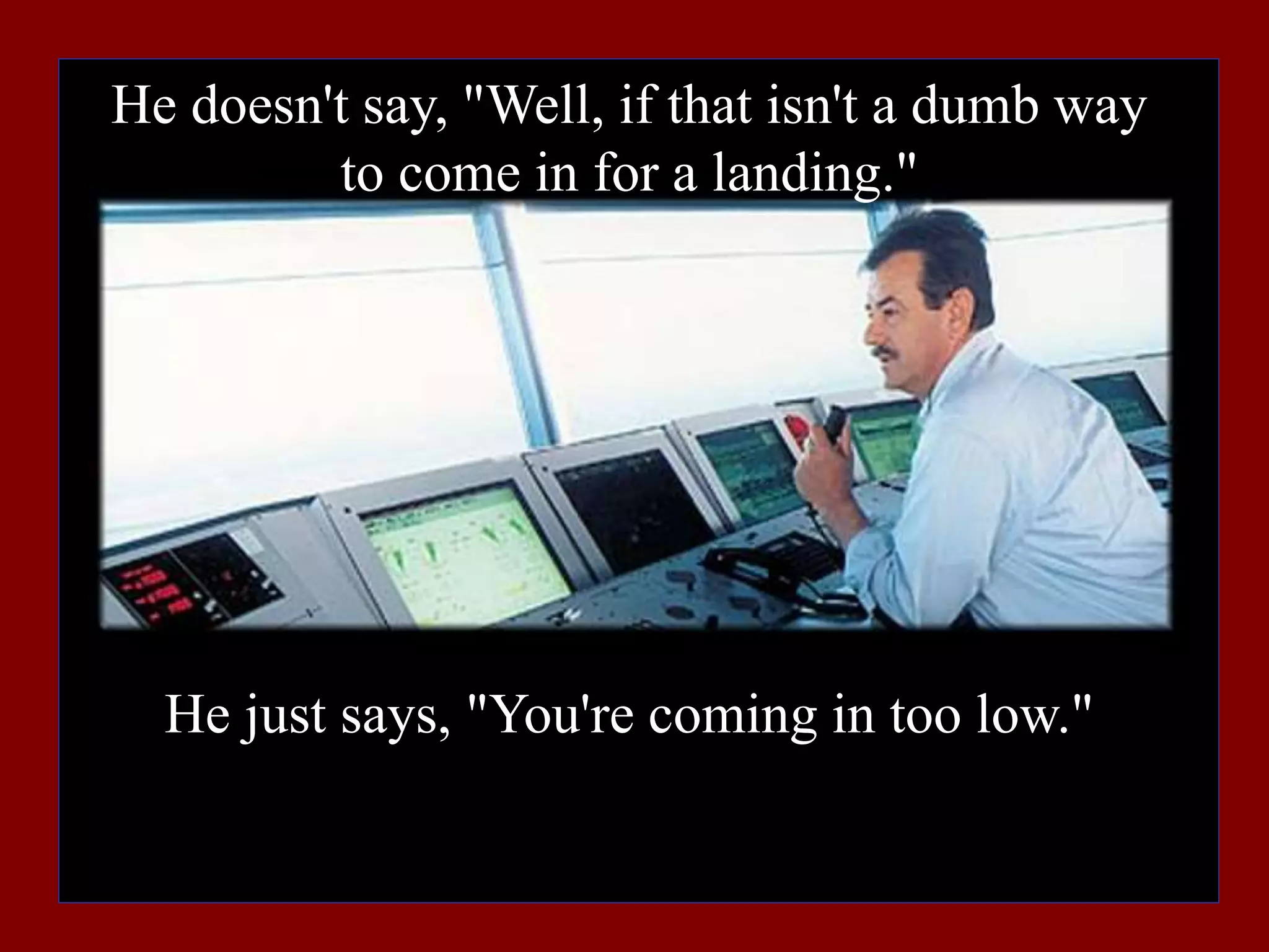 He doesn't say, "Well, if that isn't a dumb way
to come in for a landing."
He just says, "You're coming in too low."
 