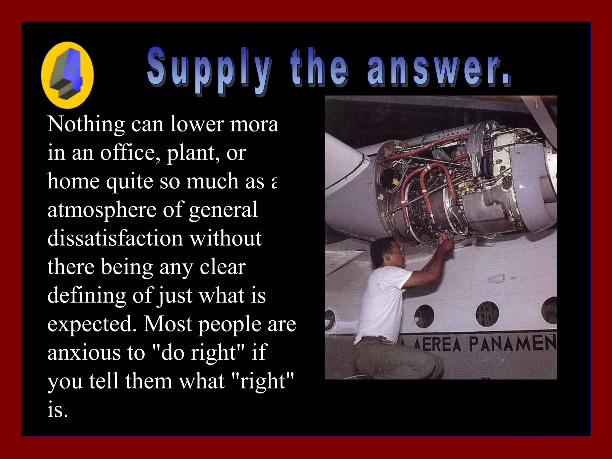 Nothing can lower morale
in an office, plant, or
home quite so much as an
atmosphere of general
dissatisfaction without
there being any clear
defining of just what is
expected. Most people are
anxious to "do right" if
you tell them what "right"
is.
 