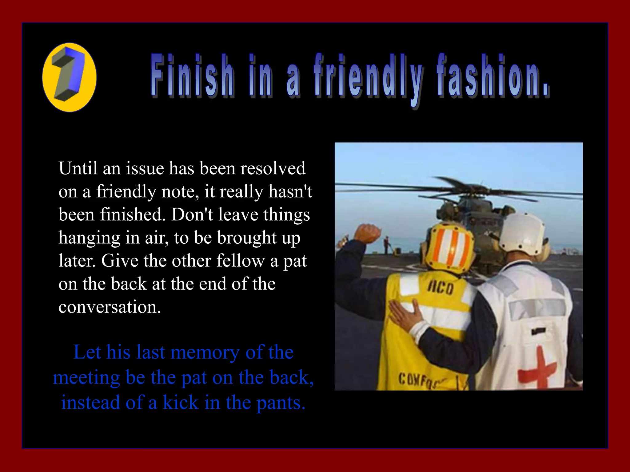 Until an issue has been resolved
on a friendly note, it really hasn't
been finished. Don't leave things
hanging in air, to be brought up
later. Give the other fellow a pat
on the back at the end of the
conversation.
Let his last memory of the
meeting be the pat on the back,
instead of a kick in the pants.
 