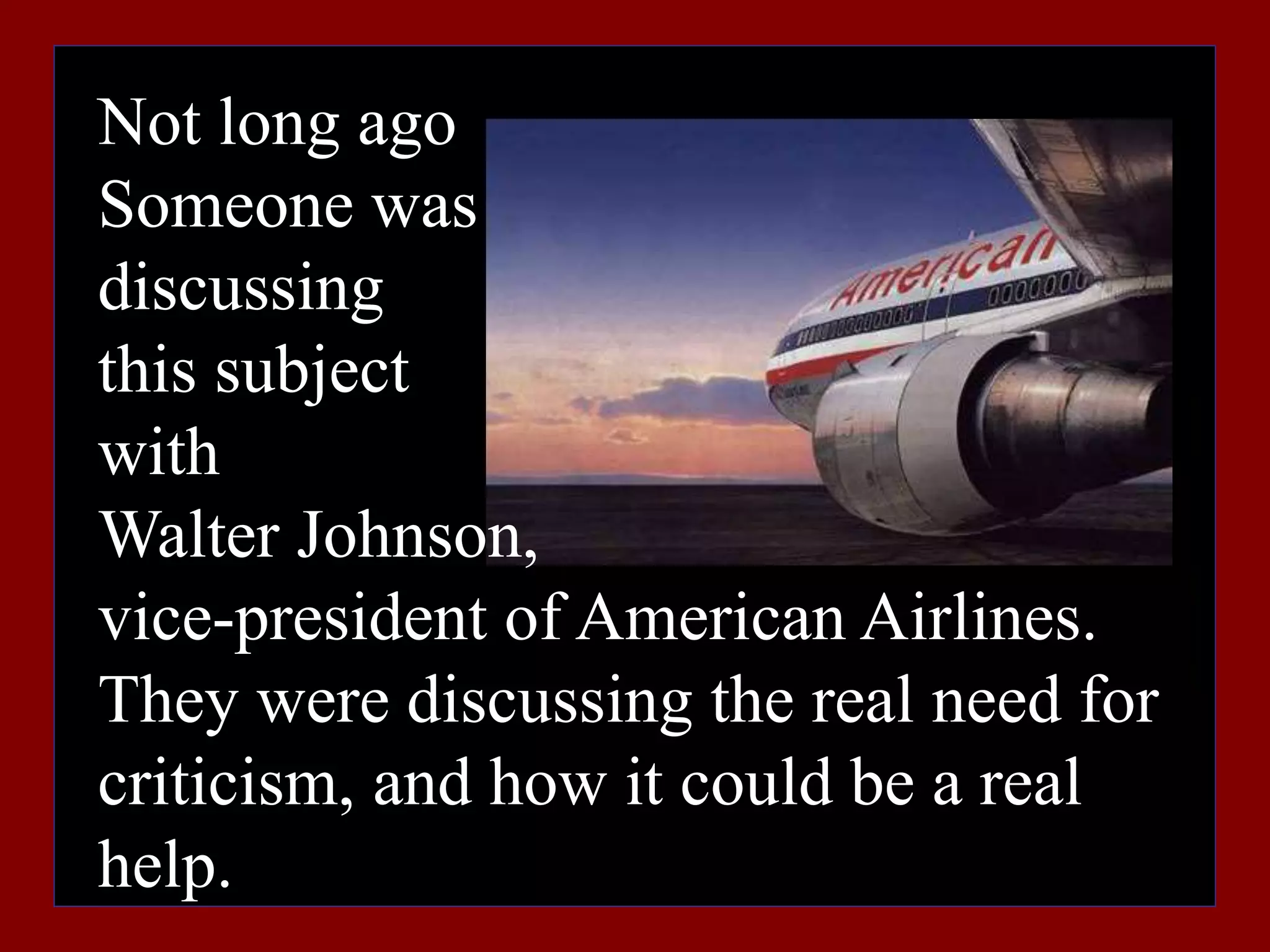 Not long ago
Someone was
discussing
this subject
with
Walter Johnson,
vice-president of American Airlines.
They were discussing the real need for
criticism, and how it could be a real
help.
 