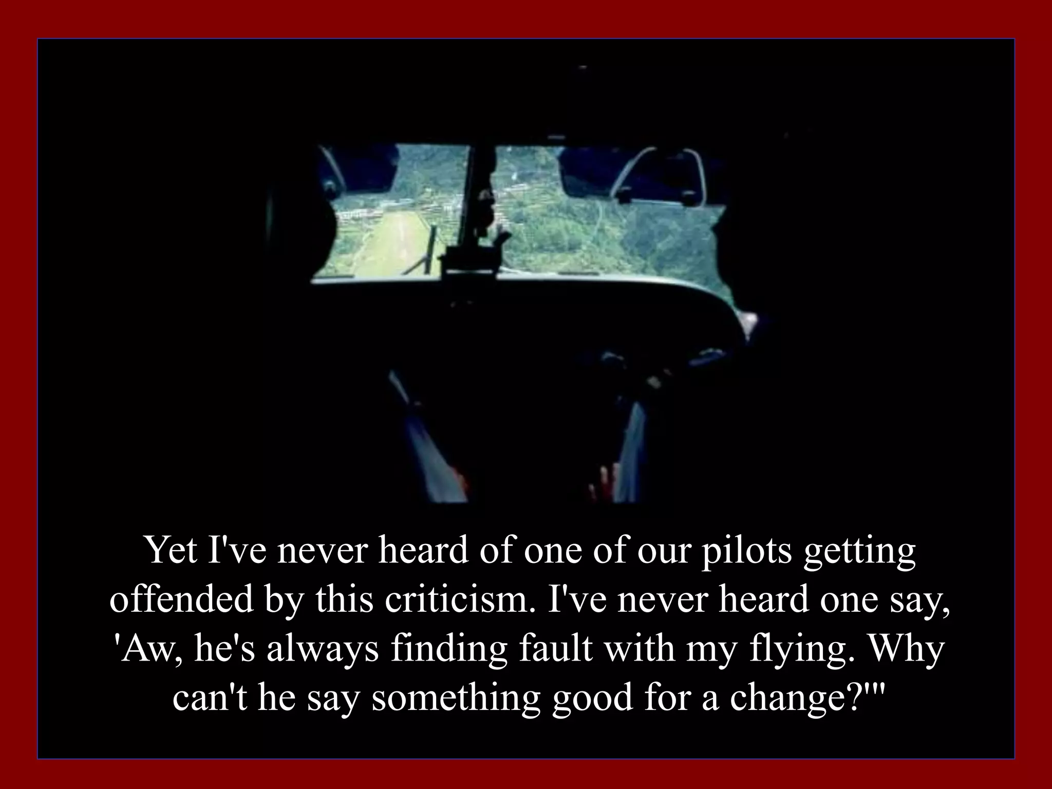 Yet I've never heard of one of our pilots getting
offended by this criticism. I've never heard one say,
'Aw, he's always finding fault with my flying. Why
can't he say something good for a change?'"
 