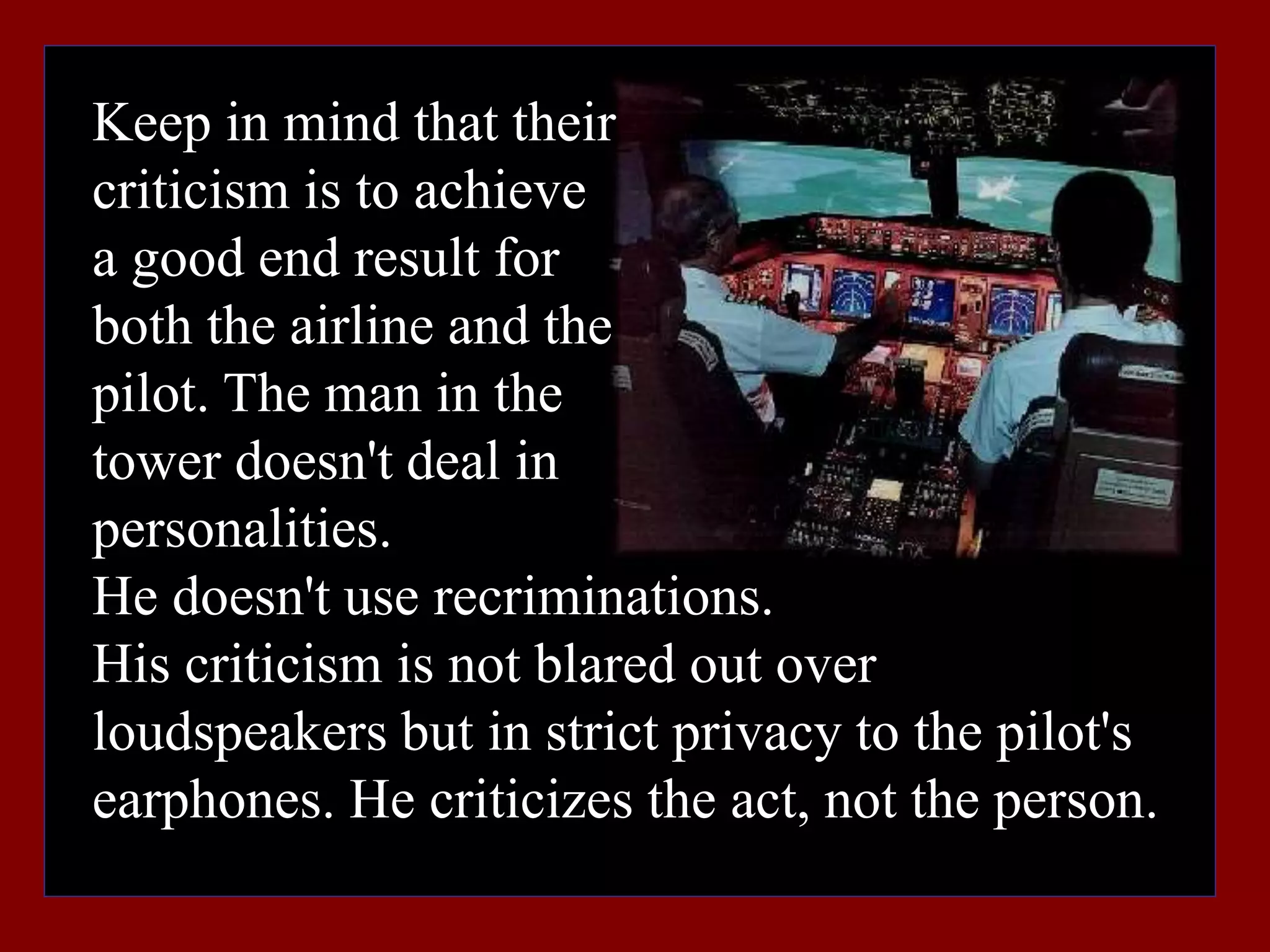 Keep in mind that their
criticism is to achieve
a good end result for
both the airline and the
pilot. The man in the
tower doesn't deal in
personalities.
He doesn't use recriminations.
His criticism is not blared out over
loudspeakers but in strict privacy to the pilot's
earphones. He criticizes the act, not the person.
 