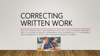 CORRECTING
WRITTEN WORK
MOST OF STUDENTS FIND IT VERY DISPIRITING IF THEY GET A PIECE OF WRITTEN WORK BACK
AND IT IS COVERED IN RED INK, UNDERLINING'S AND CROSSINGS-OUT. IT IS A POWERFUL
VISUAL STATEMENT OF THE FACT THAT THEIR WRITTEN ENGLISH IS TERRIBLE.
 