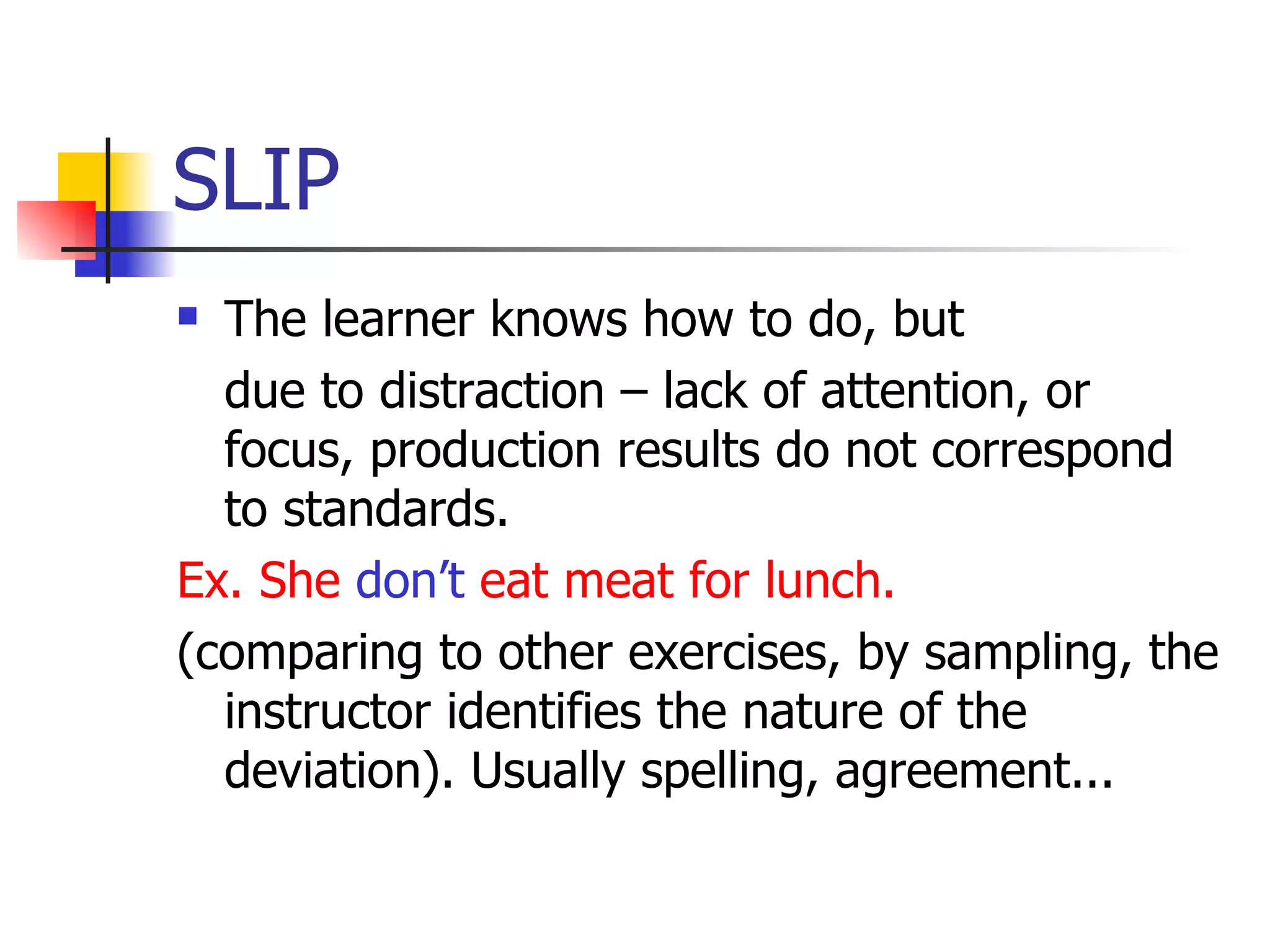 SLIP The learner knows how to do, but due to distraction – lack of attention, or focus, production results do not correspond to standards. Ex. She  don’t  eat meat for lunch. (comparing to other exercises, by sampling, the instructor identifies the nature of the  deviation). Usually spelling, agreement... 