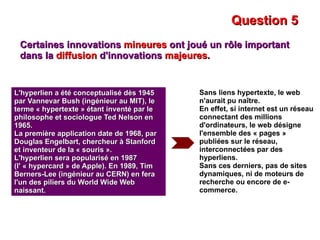 Question 5 Certaines innovations  mineures  ont joué un rôle important dans la  diffusion  d'innovations  majeures . L'hyperlien a été conceptualisé dès 1945 par Vannevar Bush (ingénieur au MIT), le terme « hypertexte » étant inventé par le philosophe et sociologue Ted Nelson en 1965. La première application date de 1968, par Douglas Engelbart, chercheur à Stanford et inventeur de la « souris ». L'hyperlien sera popularisé en 1987 (l' « hypercard » de Apple). En 1989, Tim Berners-Lee (ingénieur au CERN) en fera l'un des piliers du World Wide Web naissant. Sans liens hypertexte, le web n'aurait pu naître. En effet, si internet est un réseau connectant des millions d'ordinateurs, le web désigne l'ensemble des « pages » publiées sur le réseau, interconnectées par des hyperliens. Sans ces derniers, pas de sites dynamiques, ni de moteurs de recherche ou encore de e-commerce. 