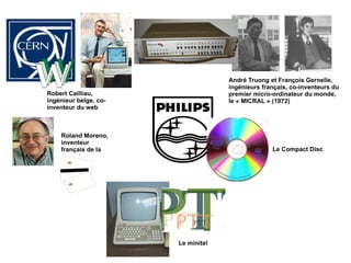 Robert Cailliau, ingénieur belge, co-inventeur du web Roland Moreno, inventeur français de la carte à puce André Truong et François Gernelle, ingénieurs français, co-inventeurs du premier micro-ordinateur du monde, le « MICRAL » (1972) Le minitel Le Compact Disc 