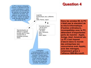 Question 4 Dans les années 80, le PC n'était pas le standard de la micro-informatique. D'autres ordinateurs, incompatibles avec le PC, détenaient d'importantes parts de marché : Apple, Amiga, Atari, Amstrad etc. Le PC s'est imposé d'abord dans le monde des entreprises (en concurrence avec Apple), puis des ménages, notamment grâce à l'alliance IBM-Microsoft. Le PC a réussi a s'imposer comme un standard pour les « micro-ordinateurs », entre autres parce que les éditeurs de logiciels ont proposé des traitements de textes, des tableurs, puis des jeux etc. En retour, l'édition de logiciel a été stimulée par le boom des ventes de PC. L'interaction « hardware/software » a été observée également pour les consoles, d'autant que le « portage » de certains titres d'une machine vers une autre, ou encore l'édition d'un jeu pour toutes les consoles, est fréquent. Standardisation et diffusion à grande échelle des PC fixes (années 90) et portables (années 2000) Logiciels (bureautique, jeux, utilitaires etc) USA, France, Japon Consoles de jeux : - de bar (jeux d'arcades) - de salon Atari, Nintendo, Sony... USA, Japon 