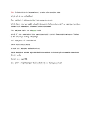 Ena : Oh it's time for lunch, I am very hungry I am going to buy something to eat
Ichrak : oh do you eat fast food
Ena : yes I like it it's delicious also I don't have enough time to cook
Ichrak : to my mind fast food is unhealthy because isn't always clean and it's so expensive more than
home cooked meals which is more nutritions and cheaper
Ena : yes I know that but I’am not a good cooker
Ichrak : it’s not a big problem there is a company which teaches the couples how to cook. The logo
of this company is cooking out eating in
Ena : really, How can I contact them
Ichrak : I can take you there
Mariam bou : Welcome in Dream Dinners
Ichrak : thanks ms mariam my friend wants to learn how to cook can you tell her how does dream
dinners works
Mariam bou : page 102
Ena : oh it’s a helpful company I will contact with you thank you so much

 