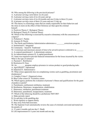 88. Who among the following is the provincial prisoner?
A. A prisoner serving a term below six (6) years
B. A prisoner serving a term of six (6) years and up
C. A prisoner serving a term of six (6) months and one (1) day to three (3) years
D. A prisoner serving a term of three (3) years and one (1) day up
89. This theory in criminology states that are totally responsible for their behaviors and
the stress in more on the effect of their felonious act than upon the criminal
himself.
A. Positivist Theory C. Biological Theory
B. Biological Theory D. Classical Theory
90. Which of the following is exercised by executive elementary with the concurrence of
congress?
A. Probation C. Pardon
B. Amnesty D. Parole
91. The Parole and Probation Administration administers a ________corrections program.
A. Institutional C. Integrated
B. Community – based D. Traditional
92. A minimum and maximum amount of time to be served in prison is referred to us _______
A. A corporal punishment C. A determinate sentence
B. An indeterminate sentence D. A capital punishment
93. Juana was required to provide financial remuneration for the losses incurred by the victim.
What is the type of sentence?
A. Payment C. Retribution
B. Restitution D. Fines
94. An ________ program employs prisoners in various product or good producing tasks
A. Agricultural C. Operational
B. Industrial D. Administrative
95. What crimes apparently have no complaining victims such as gambling, prostitution and
drunkenness?
A. Complex Crime C. Organized crimes
B. Blue Collar crimes D. Victimless crimes
96. Which agency performs the evaluation of prisoner’s fitness and qualifications for the grant
of pardon or parole?
A. Punishment, confinement retribution, treatment
B. Retribution, Deterrence, incapacitation, rehabilitation
C. Deterrence, retribution, punishment treatment
D. Deterrence, punishment, incapacitation, treatment
97. Which of the following should be a probationer NOT DO?
A. Make periodic report
B. Go and play in the gambling den
C. Work regularly to support family
D. Stay away from bad associates.
98. The Supreme Court automatically reviews the cases of criminals convicted and meted out
the penalty of
A. 12 years 6 months and one day C. Death
B. Life imprisonment D. 6 years one month and one day
 