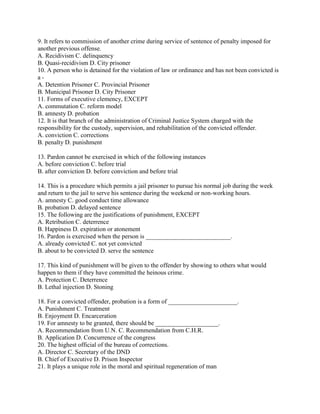 9. It refers to commission of another crime during service of sentence of penalty imposed for
another previous offense.
A. Recidivism C. delinquency
B. Quasi-recidivism D. City prisoner
10. A person who is detained for the violation of law or ordinance and has not been convicted is
a -
A. Detention Prisoner C. Provincial Prisoner
B. Municipal Prisoner D. City Prisoner
11. Forms of executive clemency, EXCEPT
A. commutation C. reform model
B. amnesty D. probation
12. It is that branch of the administration of Criminal Justice System charged with the
responsibility for the custody, supervision, and rehabilitation of the convicted offender.
A. conviction C. corrections
B. penalty D. punishment
13. Pardon cannot be exercised in which of the following instances
A. before conviction C. before trial
B. after conviction D. before conviction and before trial
14. This is a procedure which permits a jail prisoner to pursue his normal job during the week
and return to the jail to serve his sentence during the weekend or non-working hours.
A. amnesty C. good conduct time allowance
B. probation D. delayed sentence
15. The following are the justifications of punishment, EXCEPT
A. Retribution C. deterrence
B. Happiness D. expiration or atonement
16. Pardon is exercised when the person is ___________________________.
A. already convicted C. not yet convicted
B. about to be convicted D. serve the sentence
17. This kind of punishment will be given to the offender by showing to others what would
happen to them if they have committed the heinous crime.
A. Protection C. Deterrence
B. Lethal injection D. Stoning
18. For a convicted offender, probation is a form of ______________________.
A. Punishment C. Treatment
B. Enjoyment D. Encarceration
19. For amnesty to be granted, there should be ____________________.
A. Recommendation from U.N. C. Recommendation from C.H.R.
B. Application D. Concurrence of the congress
20. The highest official of the bureau of corrections.
A. Director C. Secretary of the DND
B. Chief of Executive D. Prison Inspector
21. It plays a unique role in the moral and spiritual regeneration of man
 