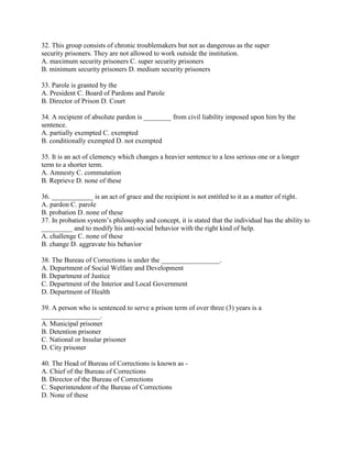 32. This group consists of chronic troublemakers but not as dangerous as the super
security prisoners. They are not allowed to work outside the institution.
A. maximum security prisoners C. super security prisoners
B. minimum security prisoners D. medium security prisoners
33. Parole is granted by the
A. President C. Board of Pardons and Parole
B. Director of Prison D. Court
34. A recipient of absolute pardon is ________ from civil liability imposed upon him by the
sentence.
A. partially exempted C. exempted
B. conditionally exempted D. not exempted
35. It is an act of clemency which changes a heavier sentence to a less serious one or a longer
term to a shorter term.
A. Amnesty C. commutation
B. Reprieve D. none of these
36. ____________ is an act of grace and the recipient is not entitled to it as a matter of right.
A. pardon C. parole
B. probation D. none of these
37. In probation system’s philosophy and concept, it is stated that the individual has the ability to
_________ and to modify his anti-social behavior with the right kind of help.
A. challenge C. none of these
B. change D. aggravate his behavior
38. The Bureau of Corrections is under the _________________.
A. Department of Social Welfare and Development
B. Department of Justice
C. Department of the Interior and Local Government
D. Department of Health
39. A person who is sentenced to serve a prison term of over three (3) years is a
_________________.
A. Municipal prisoner
B. Detention prisoner
C. National or Insular prisoner
D. City prisoner
40. The Head of Bureau of Corrections is known as -
A. Chief of the Bureau of Corrections
B. Director of the Bureau of Corrections
C. Superintendent of the Bureau of Corrections
D. None of these
 