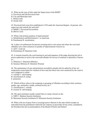 41. What are the type of Jails under the Supervision of the BJMP?
A. Provincial and sub-Provincial Jails
B. City and Municipal Jails
C. District Jails
D. Insular Jails
42. Provincial Jails were first established in 1910 under the American Regime. At present, who
supervises and controls the said jails?
A. BJMP C. Provincial Government
B. DOJ D. LGU
43. What is the primary purpose of imprisonment?
A. Rehabilitation and Reformation C. to stand trial
B. Punishment D. socialization
44. A place of confinement for persons awaiting trial or curt action and where the convicted
offenders serve short sentences or penalty of imprisonment is known as:
A. Jail C. Lock-up
B. Penitentiary D. Detention Cells
45. A warrant issued by the court bearing its seal and signature of the judge directing the jail or
prison authorities to receive the convicted offender for service of sentence or detention is known
as -
A. Mittimus C. Detention Mittimus
B. Sentence Mittimus D. Detention Warrant
46. The maintenance of care and protection accorded to people who by authority of law are
temporarily incarcerated for violation of laws and also those who were sentenced by the court to
serve judgment is called -
A. custody C. safe-keeping
B. classification D. caring
E. protection
47. Which of these refers to the assigning or grouping of offenders according to their sentence,
gender, age, nationality, health, criminal record, etc.?
A. classification C. custody
B. security D. safe-keeping
48. The open institution usually a penal farm or camp is known as the
A. NBP C. Medium Security Institution
B. Maximum Security Institution D. Minimum Security Institution
49. What is the act of grace from a sovereign power inherent in the state which exempts an
individual from the punishment which the law imposes or prescribes for his crime, extended by
the President thru the recommendation of the Board of Parole and Pardon?
 