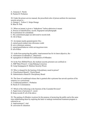 A. Amnesty C. Parole
B. Pardon D. Probation
50. Under the prison service manual, the prescribed color of prison uniform for maximum
security prison is -
A. Orange C. Yellow E. Stripe Orange
B. Blue D. Pink
51. When an inmate is given a “shakedown” before admission it meant
A. Process of identification, record, fingerprint and photograph
B. Examination for contraband
C. His commitment paper are delivered to record clerk
D. All of these
52. An inmate maybe granted parole if he -
A. earned good conduct time allowance credit
B. serve minimum sentence
C. earned good behavior while serving prison term
D. all of these
53. Aside from protecting the public, imprisonment has for its latest objective, the -
A. reformation of offenders C. Deterrence
B. segregation of offender D. Confinement of Offenders
54. In the New Bilibid Prison, the medium security prisoners are confined at -
A. NBP Main Prison C. Camp Bukang Liwayway
B. Camp Sampaguita D. Medium Security Prison
55. Who is charged for the hearing of disciplinary cased in prison?
A. Classification Board C. Parole Board
B. Administrative Board D. Disciplinary Board
56. The form of conditional release that is granted after a prisoner has served a portion of his
sentence in a correctional
A. Conditional pardon C. Probation
B. Parole D. Commutation
57. Which of the following is the function of the Custodial Division?
A. Supervision of prisoners C. escort
B. Keep records D. all of the above
58. The putting of offenders in prison for the purpose of protecting the public and at the same
time rehabilitating them by requiring the latter to undergo institutional treatment program is
referred to as:
A. imprisonment C. trial
B. conviction D. detention
 