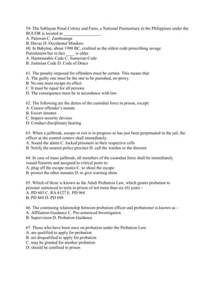 59. The Sablayan Penal Colony and Farm, a National Penitentiary in the Philippines under the
BUCOR is located in _________________.
A. Palawan C. Zamboanga
B. Davao D. Occidental Mindoro
60. In Babylon, about 1990 BC, credited as the oldest code prescribing savage
Punishment but in fact ____ is older.
A. Hammurabic Code C. Sumerian Code
B. Justinian Code D. Code of Draco
61. The penalty imposed for offenders must be certain. This means that:
A. The guilty one must be the one to be punished, no proxy.
B. No one must escape its effect
C. It must be equal for all persons
D. The consequence must be in accordance with law.
62. The following are the duties of the custodial force in prison, except:
A. Censor offender’s inmate
B. Escort inmates
C. Inspect security devices
D. Conduct disciplinary hearing
63. When a jailbreak, escape or riot is in progress or has just been perpetuated in the jail, the
officer at the control centers shall immediately:
A. Sound the alarm C. locked prisoners in their respective cells
B. Notify the nearest police precinct D. call the warden or the director
64. In case of mass jailbreak, all members of the custodial force shall be immediately
issued firearms and assigned to critical posts to:
A. plug off the escape routes C. to shoot the escape
B. protect the other inmates D. to give warning shots
65. Which of these is known as the Adult Probation Law, which grants probation to
prisoner sentenced to term in prison of not more than six (6) years -
A. PD 603 C. RA 6127 E. PD 968
B. PD 869 D. PD 698
66. The continuing relationship between probation officer and probationer is known as -
A. Affiliation Guidance C. Pre-sentenced Investigation
B. Supervision D. Probation Guidance
67. Those who have been once on probation under the Probation Law:
A. are qualified to apply for probation
B. are disqualified to apply for probation
C. may be granted for another probation
D. should be confined in prison
 