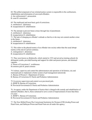 68. This pillar/component of our criminal justice system is responsible in the confinement,
rehabilitation and reformation of convicted offenders.
A. law enforcement C. prosecution
B. court D. corrections
69. The traditional and most basic goal of corrections.
A. retribution C. deterrence
B. incapacitation D. rehabilitation
70. The attempt to prevent future crimes through fear of punishment.
A. retribution C. deterrence
B. incapacitation D. rehabilitation
71. The task of changing an offender’s attitude so that he or she may not commit another crime
in the future.
A. retribution C. deterrence
B. incapacitation D. rehabilitation
72. This refers to the phased reentry of an offender into society rather than the usual abrupt
reentry at the end of a prison sentence.
A. reintegration C. deterrence
B. incapacitation D. rehabilitation
73. They were known as Bridewells, which started in 1553 and served as training schools for
delinquent youths, provided housing and support for older and poorer persons, and detained
vagrants.
A. House of Corrections C. workhouses
B common jails D. penal colonies
74. It direct, supervise and control the administration and operation of all district, city and
municipal jails to implement a better system of jail management nationwide
A. Bureau of Prisons C. Department of Justice
B. Bureau of Corrections D. Parole and Probation Administration
75. It exercise supervision and control over provincial jails.
A, BJMP B. Bureau of Corrections
B. Provincial Government D. Parole and Probation Administration
76. An agency under the Department of Justice that is charged with custody and rehabilitation of
national offenders, that is, those sentenced to serve a term of imprisonment of more than three
(3) years
A. BJMP C. Bureau of Corrections
B. Provincial Government D. Parole and Probation Administration
77. The New Bilibid Prison,The Correctional Institution for Women (CIW),Iwahig Prison and
Penal Farm, and Sablayan Prison and Penal Farm are all under this agency.
 