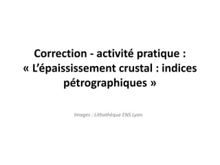 Correction - activité pratique :
« L’épaississement crustal : indices
pétrographiques »
Images : Lithothèque ENS Lyon
 
