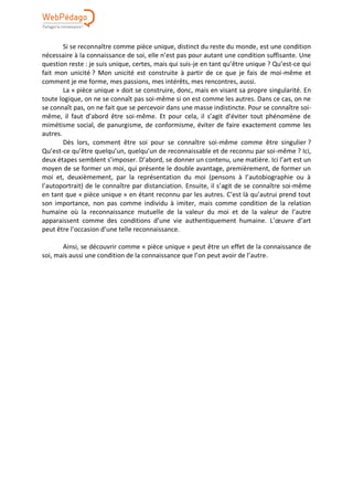 Si se reconnaître comme pièce unique, distinct du reste du monde, est une condition
nécessaire à la connaissance de soi, elle n’est pas pour autant une condition suffisante. Une
question reste : je suis unique, certes, mais qui suis-je en tant qu’être unique ? Qu’est-ce qui
fait mon unicité ? Mon unicité est construite à partir de ce que je fais de moi-même et
comment je me forme, mes passions, mes intérêts, mes rencontres, aussi.
La « pièce unique » doit se construire, donc, mais en visant sa propre singularité. En
toute logique, on ne se connaît pas soi-même si on est comme les autres. Dans ce cas, on ne
se connaît pas, on ne fait que se percevoir dans une masse indistincte. Pour se connaître soi-
même, il faut d’abord être soi-même. Et pour cela, il s’agit d’éviter tout phénomène de
mimétisme social, de panurgisme, de conformisme, éviter de faire exactement comme les
autres.
Dès lors, comment être soi pour se connaître soi-même comme être singulier ?
Qu’est-ce qu’être quelqu’un, quelqu’un de reconnaissable et de reconnu par soi-même ? Ici,
deux étapes semblent s’imposer. D’abord, se donner un contenu, une matière. Ici l’art est un
moyen de se former un moi, qui présente le double avantage, premièrement, de former un
moi et, deuxièmement, par la représentation du moi (pensons à l’autobiographie ou à
l’autoportrait) de le connaître par distanciation. Ensuite, il s’agit de se connaître soi-même
en tant que « pièce unique » en étant reconnu par les autres. C’est là qu’autrui prend tout
son importance, non pas comme individu à imiter, mais comme condition de la relation
humaine où la reconnaissance mutuelle de la valeur du moi et de la valeur de l’autre
apparaissent comme des conditions d’une vie authentiquement humaine. L’œuvre d’art
peut être l’occasion d’une telle reconnaissance.
Ainsi, se découvrir comme « pièce unique » peut être un effet de la connaissance de
soi, mais aussi une condition de la connaissance que l’on peut avoir de l’autre.
 