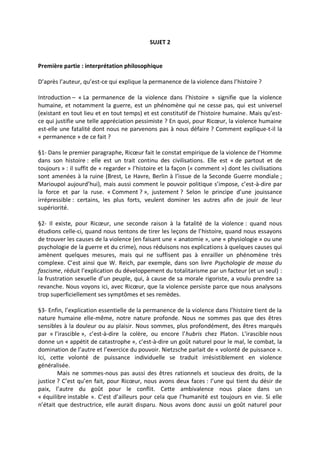 SUJET 2
Première partie : interprétation philosophique
D’après l’auteur, qu’est-ce qui explique la permanence de la violence dans l’histoire ?
Introduction – « La permanence de la violence dans l’histoire » signifie que la violence
humaine, et notamment la guerre, est un phénomène qui ne cesse pas, qui est universel
(existant en tout lieu et en tout temps) et est constitutif de l’histoire humaine. Mais qu’est-
ce qui justifie une telle appréciation pessimiste ? En quoi, pour Ricœur, la violence humaine
est-elle une fatalité dont nous ne parvenons pas à nous défaire ? Comment explique-t-il la
« permanence » de ce fait ?
§1- Dans le premier paragraphe, Ricœur fait le constat empirique de la violence de l’Homme
dans son histoire : elle est un trait continu des civilisations. Elle est « de partout et de
toujours » : il suffit de « regarder » l’histoire et la façon (« comment ») dont les civilisations
sont amenées à la ruine (Brest, Le Havre, Berlin à l’issue de la Seconde Guerre mondiale ;
Marioupol aujourd’hui), mais aussi comment le pouvoir politique s’impose, c’est-à-dire par
la force et par la ruse. « Comment ? », justement ? Selon le principe d’une jouissance
irrépressible : certains, les plus forts, veulent dominer les autres afin de jouir de leur
supériorité.
§2- Il existe, pour Ricœur, une seconde raison à la fatalité de la violence : quand nous
étudions celle-ci, quand nous tentons de tirer les leçons de l’histoire, quand nous essayons
de trouver les causes de la violence (en faisant une « anatomie », une « physiologie » ou une
psychologie de la guerre et du crime), nous réduisons nos explications à quelques causes qui
amènent quelques mesures, mais qui ne suffisent pas à enrailler un phénomène très
complexe. C’est ainsi que W. Reich, par exemple, dans son livre Psychologie de masse du
fascisme, réduit l’explication du développement du totalitarisme par un facteur (et un seul) :
la frustration sexuelle d’un peuple, qui, à cause de sa morale rigoriste, a voulu prendre sa
revanche. Nous voyons ici, avec Ricœur, que la violence persiste parce que nous analysons
trop superficiellement ses symptômes et ses remèdes.
§3- Enfin, l’explication essentielle de la permanence de la violence dans l’histoire tient de la
nature humaine elle-même, notre nature profonde. Nous ne sommes pas que des êtres
sensibles à la douleur ou au plaisir. Nous sommes, plus profondément, des êtres marqués
par « l’irascible », c’est-à-dire la colère, ou encore l’hubris chez Platon. L’irascible nous
donne un « appétit de catastrophe », c’est-à-dire un goût naturel pour le mal, le combat, la
domination de l’autre et l’exercice du pouvoir. Nietzsche parlait de « volonté de puissance ».
Ici, cette volonté de puissance individuelle se traduit irrésistiblement en violence
généralisée.
Mais ne sommes-nous pas aussi des êtres rationnels et soucieux des droits, de la
justice ? C’est qu’en fait, pour Ricœur, nous avons deux faces : l’une qui tient du désir de
paix, l’autre du goût pour le conflit. Cette ambivalence nous place dans un
« équilibre instable ». C’est d’ailleurs pour cela que l’humanité est toujours en vie. Si elle
n’était que destructrice, elle aurait disparu. Nous avons donc aussi un goût naturel pour
 