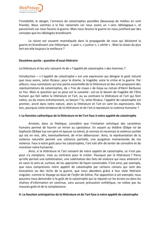 l’instabilité, le danger, l’annonce de catastrophes possibles (beaucoup de médias en sont
friands). Nous sommes à la fois rationnels car nous avons un « sens idéologique », et
passionnels car nous faisons la guerre. Mais nous faisons la guerre en nous justifiant par des
concepts que les idéologies brandissent.
La raison est souvent revendiquée dans la propagande de ceux qui déclarent la
guerre en brandissant une rhétorique : « paix », « justice », « vérité » . Mais la raison du plus
fort est-elle toujours la meilleure ?
Deuxième partie : question d’essai littéraire
La littérature et les arts naissent-ils de « l’appétit de catastrophe » des hommes ?
Introduction – « L’appétit de catastrophe » est une expression qui désigne le goût naturel
que nous avons, selon Ricœur, pour le drame, la tragédie, voire le crime et la guerre. Par
ailleurs, nous constatons qu’une partie essentielle de la littérature et des arts proposent des
représentations de catastrophes, de « Tres de mayo » de Goya au roman d’Henri Barbusse
Le Feu. Mais la question qui se pose est la suivante : est-ce le besoin de tragédie de l’être
humain qui fait naître la littérature et l’art, ou au contraire la littérature et l’art qui font
naître, ou du moins entretiennent, ce besoin ? Si, selon Ricœur, l’appétit de catastrophe est
premier, ancré dans notre nature, alors la littérature et l’art en sont les expressions. Dès
lors, pourquoi cette tendance de la littérature et de l’art à reproduire la violence humaine ?
I- La fonction cathartique de la littérature et de l’art face à notre appétit de catastrophe
Aristote, dans sa Poétique, considère que l’imitation artistique des caractères
humains permet de fournir un miroir au spectateur. En voyant au théâtre Œdipe roi de
Sophocle (Œdipe tue son père et épouse sa mère), je connais et reconnais la violence cachée
qui est en moi, afin, éventuellement, de m’en débarrasser. Ainsi, la représentation de la
violence naturelle permet une catharsis partielle, une purgation momentanée de ma
violence. Face à notre goût pour les catastrophes, l’art naît afin de tenter de connaître et de
moraliser notre humanité.
Ainsi, si la littérature et l’art naissent de notre appétit de catastrophe, ce n’est pas
pour s’y complaire, mais au contraire pour le traiter. Pourquoi par la littérature ? Parce
qu’elle permet une esthétisation, une sublimation des faits de violence qui nous amènent à
en saisir le sens et, surtout, de les approcher de façon convenable. C’est ainsi, par exemple,
que nous comprenons notre appétit de catastrophe par certains romans qui sont des
évocations ou des récits de la guerre, que nous abordons grâce à leur style littéraire
singulier, comme le Voyage au bout de l’enfer de Céline. Par opposition à cet exemple, nous
pouvons nous demander si le goût de la catastrophe qui se répand sur les écrans ou dans les
chaînes d’information en continue, sans aucune précaution esthétique, ne relève pas du
mauvais goût et de la complaisance.
II- La fonction anticipatrice de la littérature et de l’art face à notre appétit de catastrophe
 