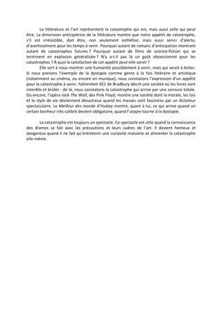 La littérature et l’art représentent la catastrophe qui est, mais aussi celle qui peut
être. La dimension anticipatrice de la littérature montre que notre appétit de catastrophe,
s’il est irrésistible, doit être, non seulement esthétisé, mais aussi servir d’alerte,
d’avertissement pour les temps à venir. Pourquoi autant de romans d’anticipation montrant
autant de catastrophes futures ? Pourquoi autant de films de science-fiction qui se
terminent en explosion généralisée ? N’y a-t-il pas là un goût obsessionnel pour les
catastrophes ? À quoi la satisfaction de cet appétit peut-elle servir ?
Elle sert à nous montrer une humanité possiblement à venir, mais qui serait à éviter.
Si nous prenons l’exemple de la dystopie comme genre à la fois littéraire et artistique
(notamment au cinéma, ou encore en musique), nous constatons l’expression d’un appétit
pour la catastrophe à venir. Fahrenheit 451 de Bradbury décrit une société où les livres sont
interdits et brûlés : de là, nous constatons la catastrophe qui arrive par une censure totale.
Ou encore, l’opéra rock The Wall, des Pink Floyd, montre une société dont la morale, les lois
et le style de vie deviennent désastreux quand les masses sont fascinées par un dictateur
spectaculaire. Le Meilleur des monde d’Huxley montre, quant à lui, ce qui arrive quand un
certain bonheur très calibré devient obligatoire, quand l’utopie tourne à la dystopie.
La catastrophe est toujours un spectacle. Ce spectacle est utile quand la connaissance
des drames se fait avec les précautions et leurs cadres de l’art. Il devient honteux et
dangereux quand il ne fait qu’entretenir une curiosité malsaine et alimenter la catastrophe
elle-même.
 