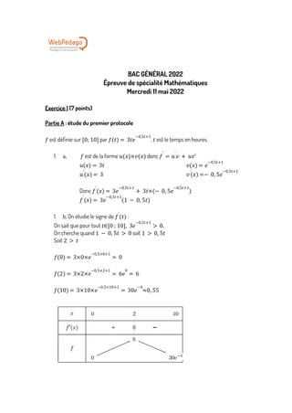 BAC GÉNÉRAL 2022
Épreuve de spécialité Mathématiques
Mercredi 11 mai 2022
Exercice 1 (7 points)
Partie A : étude du premier protocole
est définie sur par , est le temps en heures.
𝑓 [0; 10] 𝑓 𝑡
( ) = 3𝑡𝑒
−0,5𝑡+1
𝑡
1. a. est de la forme donc
𝑓 𝑢 𝑥
( )×𝑣(𝑥) 𝑓
'
= 𝑢
'
𝑣 + 𝑢𝑣'
𝑢 𝑥
( ) = 3𝑡 𝑣 𝑥
( ) = 𝑒
−0,5𝑡+1
𝑢
'
𝑥
( ) = 3 𝑣
'
𝑥
( ) =− 0, 5𝑒
−0,5𝑡+1
Donc 𝑓
'
𝑥
( ) = 3𝑒
−0,5𝑡+1
+ 3𝑡×(− 0, 5𝑒
−0,5𝑡+1
)
𝑓
'
𝑥
( ) = 3𝑒
−0,5𝑡+1
(1 − 0, 5𝑡)
1. b. On étudie le signe de :
𝑓
'
𝑡
( ) 
On sait que pour tout 𝑡∈ 0 ; 10
[ ], 3𝑒
−0,5𝑡+1
> 0.
On cherche quand soit
1 − 0, 5𝑡 > 0 1 > 0, 5𝑡
Soit 2 > 𝑡
𝑓 0
( ) = 3×0×𝑒
−0,5×0+1
= 0
𝑓 2
( ) = 3×2×𝑒
−0,5×2+1
= 6𝑒
0
= 6
𝑓 10
( ) = 3×10×𝑒
−0,5×10+1
= 30𝑒
−4
≈0, 55
 