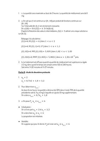 1. c. La quantité sera maximale au bout de 2 heures. La quantité de médicament sera de 6
mg.
2. a. On sait que est continue sur par produit de fonctions continues sur
𝑓 [0 ; 10]
.
[0 ; 10]
Sur l’intervalle , est strictement croissante.
[0; 2] 𝑓
On a et . Or .
𝑓 0
( ) = 0 𝑓 2
( ) = 6 5∈[0; 6]
D’après le théorème des valeurs intermédiaires, admet une unique solution
𝑓 𝑡
( ) = 5 α
sur 0; 2
[ ].
Balayage à la calculatrice :
donc
𝑓(1)≈4, 95 𝑓(2) = 6 } 1 < α < 2
donc
𝑓(1)≈4, 95 𝑓 1, 1
( )≈5, 17 } 1 < α < 1, 1
donc
𝑓(1, 02)≈4, 995 𝑓 1, 03
( ) ≈ 5, 019 } 1, 02 < α < 1, 03
donc à près.
𝑓(1, 022)≈4, 9997 𝑓 1, 023
( ) ≈ 5, 0021 } α ≈ 1, 02 10
−2
2. b. Le traitement est efficace quand la quantité de médicament est supérieure ou égale
à 5 mg, donc quand le temps est compris entre 1,02 et 3,46 heures.
Soit entre 1 h 02 minutes et 1 h 27 minutes.
Partie B : étude du deuxième protocole
1. 𝑢0
= 2
𝑢1
= 0, 7×2 + 1, 8 = 3, 2
2. Pour déterminer 𝑢𝑛+1
:
Au bout d’une heure, la quantité a diminué de 30% donc il reste 70% de la quantité
précédente soit (mg) à laquelle on ajoute 1,8 mg supplémentaire.
0, 7𝑢_𝑛
On a donc 𝑢𝑛+1
= 0, 7𝑢𝑛
+ 1, 8
3. a. On pose 𝑃𝑛
: 𝑢𝑛
≤ 𝑢𝑛+1
< 6
● Initialisation :
On a d’une part et
𝑢0
= 2 𝑢1
= 3, 2
On a donc bien 𝑢0
≤ 𝑢1
< 6
La proposition est initialisée.
● Hérédité :
On suppose que pour donné, est vraie soit .
𝑘 𝑃𝑘
𝑢𝑘
≤ 𝑢𝑘+1
< 6
 