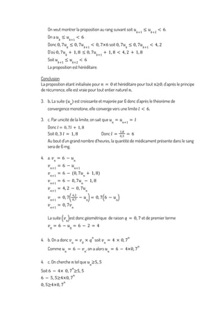 On veut montrer la proposition au rang suivant soit .
𝑢𝑘+1
≤ 𝑢𝑘+2
< 6
On a 𝑢𝑘
≤ 𝑢𝑘+1
< 6
Donc soit
0, 7𝑢𝑘
≤ 0, 7𝑢𝑘+1
< 0, 7×6 0, 7𝑢𝑘
≤ 0, 7𝑢𝑘+1
< 4, 2
D’où 0, 7𝑢𝑘
+ 1, 8 ≤ 0, 7𝑢𝑘+1
+ 1, 8 < 4, 2 + 1, 8
Soit 𝑢𝑘+1
≤ 𝑢𝑘+2
< 6
La proposition est héréditaire.
Conclusion
La proposition étant initialisée pour et héréditaire pour tout , d’après le principe
𝑛 = 0 𝑛≥0
de récurrence, elle est vraie pour tout entier naturel 𝑛.
3. b. La suite est croissante et majorée par 6 donc d’après le théorème de
(𝑢𝑛
)
convergence monotone, elle converge vers une limite 𝑙 < 6.
3. c. Par unicité de la limite, on sait que 𝑢𝑛
= 𝑢𝑛+1
= 𝑙
Donc 𝑙 = 0, 7𝑙 + 1, 8
Soit Donc
0, 3 𝑙 = 1, 8 𝑙 =
1,8
0,3
= 6
Au bout d’un grand nombre d’heures, la quantité de médicament présente dans le sang
sera de 6 mg.
4. a. 𝑣𝑛
= 6 − 𝑢𝑛
𝑣𝑛+1
= 6 − 𝑢𝑛+1
𝑣𝑛+1
= 6 − (0, 7𝑢𝑛
+ 1, 8)
𝑣𝑛+1
= 6 − 0, 7𝑢𝑛
− 1, 8
𝑣𝑛+1
= 4, 2 − 0, 7𝑢𝑛
𝑣𝑛+1
= 0, 7
4,2
0,7
− 𝑢𝑛
( )= 0, 7 6 − 𝑢𝑛
( )
𝑣𝑛+1
= 0, 7𝑣𝑛
La suite est donc géométrique de raison et de premier terme
𝑣𝑛
( ) 𝑞 = 0, 7
𝑣0
= 6 − 𝑢0
= 6 − 2 = 4
4. b. On a donc soit
𝑣𝑛
= 𝑣0
× 𝑞
𝑛
𝑣𝑛
= 4 × 0, 7
𝑛
Comme , on a alors
𝑢𝑛
= 6 − 𝑣𝑛
𝑢𝑛
= 6 − 4×0, 7
𝑛
4. c. On cherche tel que
𝑛 𝑢𝑛
≥5, 5
Soit 6 − 4× 0, 7
𝑛
≥5, 5
6 − 5, 5≥4×0, 7
𝑛
0, 5≥4×0, 7
𝑛
 