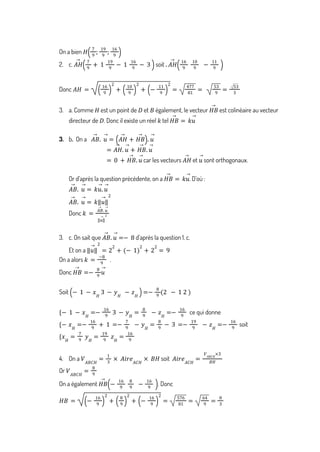 On a bien 𝐻
7
9
;
19
9
;
16
9
( )
2. c. soit .
𝐴𝐻
→ 7
9
+ 1
19
9
− 1
16
9
− 3
( ) 𝐴𝐻
→ 16
9
10
9
−
11
9
( )
Donc 𝐴𝐻 =
16
9
( )
2
+
10
9
( )
2
+ −
11
9
( )
2
=
477
81
=
53
9
=
53
3
3. a. Comme est un point de et également, le vecteur est colinéaire au vecteur
𝐻 𝐷 𝐵 𝐻𝐵
→
directeur de . Donc il existe un réel tel
𝐷 𝑘 𝐻𝐵
→
= 𝑘𝑢
→
3. b On a
. 𝐴𝐵
→
. 𝑢
→
= 𝐴𝐻
→
+ 𝐻𝐵
→
( ). 𝑢
→
= 𝐴𝐻
→
. 𝑢
→
+ 𝐻𝐵
→
. 𝑢
→
car les vecteurs et sont orthogonaux.
= 0 + 𝐻𝐵
→
. 𝑢
→
𝐴𝐻
→
𝑢
→
Or d’après la question précédente, on a . D’où :
𝐻𝐵
→
= 𝑘𝑢
→
𝐴𝐵
→
. 𝑢
→
= 𝑘𝑢
→
. 𝑢
→
𝐴𝐵
→
. 𝑢
→
= 𝑘‖𝑢
→
‖
2
Donc 𝑘 =
𝐴𝐵
→
. 𝑢
→
‖𝑢
→
‖
2
3. c. On sait que d’après la question 1. c.
𝐴𝐵
→
. 𝑢
→
=− 8
Et on a ‖𝑢
→
‖
2
= 2
2
+ − 1
( )
2
+ 2
2
= 9
On a alors .
𝑘 =
−8
9
Donc 𝐻𝐵
→
=−
8
9
𝑢
→
Soit − 1 − 𝑥𝐻
3 − 𝑦𝐻
− 𝑧𝐻
( )=−
8
9
2 − 1 2
( )
ce qui donne
{− 1 − 𝑥𝐻
=−
16
9
3 − 𝑦𝐻
=
8
9
− 𝑧𝐻
=−
16
9
soit
{− 𝑥𝐻
=−
16
9
+ 1 =−
7
9
− 𝑦𝐻
=
8
9
− 3 =−
19
9
− 𝑧𝐻
=−
16
9
{𝑥𝐻
=
7
9
𝑦𝐻
=
19
9
𝑧𝐻
=
16
9
4. On a soit
𝑉𝐴𝐵𝐶𝐻
=
1
3
× 𝐴𝑖𝑟𝑒𝐴𝐶𝐻
× 𝐵𝐻 𝐴𝑖𝑟𝑒𝐴𝐶𝐻
=
𝑉𝐴𝐵𝐶𝐻
×3
𝐵𝐻
Or 𝑉𝐴𝐵𝐶𝐻
=
8
9
On a également . Donc
𝐻𝐵
→
−
16
9
8
9
−
16
9
( )
𝐻𝐵 = −
16
9
( )
2
+
8
9
( )
2
+ −
16
9
( )
2
=
576
81
=
64
9
=
8
3
 