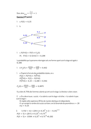 Donc 𝐴𝑖𝑟𝑒𝐴𝐶𝐻
=
8
9
×3
8
3
= 1
Exercice 3 (7 points)
1. a. 𝑃(𝑆) = 0, 25
1. b.
1. c. 𝑃 𝐹∩𝑆
( ) = 𝑃 𝐹
( ) × 𝑃𝐹
𝑆
( )
𝑃 𝐹∩𝑆
( ) = 0, 52×0, 4 = 0, 208
La probabilité que la personne interrogée soit une femme ayant suivi le stage est égale à
.
0, 208
1. d. 𝑃𝑆
𝐹
( ) =
𝑃(𝐹∩𝑆)
𝑃(𝑆)
=
0,208
0,25
= 0, 832
1. e. D’après la formule des probabilités totales, on a
𝑃 𝑆
( ) = 𝑃 𝐹∩𝑆
( ) + 𝑃(𝐹∩𝑆)
𝑃 𝐹∩𝑆
( ) = 𝑃 𝑆
( ) − 𝑃 𝐹∩𝑆
( )
𝑃 𝐹∩𝑆
( ) = 0, 25 − 0, 208 = 0, 042
𝑃𝐹
𝑆
( ) =
𝑃(𝐹∩𝑆)
𝑃(𝐹)
=
0,042
0,48
= 0, 0875
Il y a donc des hommes salariés qui ont suivi le stage. Le directeur a donc raison.
8, 75%
2. a. On a deux issues : succès : « Le salarié a suivi le stage » et échec : « Le salarié n’a pas
suivi le stage ».
On répète cette expérience 20 fois de manière identique et indépendante.
qui compte le nombre de succès suit donc une loi binomiale de paramètres
𝑋 𝑛 = 20
et 𝑝 = 0, 25
2. b. 𝑃 𝑋 = 𝑘
( ) = 20 𝑘
( ) × 0, 25
𝑘
× 1 − 0, 25
( )
𝑛−𝑘
𝑃 𝑋 = 5
( ) = 20 5
( ) × 0, 25
5
× 0, 75
15
𝑃 𝑋 = 5
( ) = 15504 × 0, 25
5
× 0, 75
15
≈0, 202
 