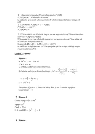 2. c. Le programme permet de calculer
𝑝𝑟𝑜𝑏𝑎(5) 𝑃(𝑋≤5)
à l’aide de la calculatrice.
𝑃 𝑋≤5
( )≈0, 617
La probabilité qu’au plus 5 salariés parmi les 20 sélectionnés aient effectué le stage est
0,617.
2. d. On cherche 𝑃 𝑋≥6
( ) = 1 − 𝑃(𝑋≤5)
𝑃 𝑋≥6
( )≈1 − 0, 617
𝑃 𝑋≥6
( )≈0, 383
3. 25% des salariés ont effectué le stage et ont une augmentation de 5% de salaire soit un
coefficient multiplicateur de 1,05.
75% des salariés n’ont pas effectué le stage et ont une augmentation de 2% de salaire soit
un coefficient multiplicateur de 1,02.
On a donc 0, 25×1, 05 + 0, 75×1, 02 = 1, 0275
Le coefficient multiplicateur est 1,0275 ce qui signifie que l’on a un pourcentage moyen
d’augmentation de 2,75%.
Exercice 4 (7 points)
1. Réponse c
− 2𝑥
2
+ 3𝑥 − 1 =− ∞
𝑥
2
+ 1 =+ ∞
La limite du quotient est donc indéterminée.
On factorise par le terme de plus haut degré : 𝑓 𝑥
( ) =
𝑥
2
−2+
3
𝑥
−
1
𝑥
2
( )
𝑥
2
1+
1
𝑥
2
( )
=
−2+
3
𝑥
−
1
𝑥
2
1+
1
𝑥
2
− 2 +
3
𝑥
−
1
𝑥
2 =− 2
1 + 1/𝑥
2
= 1
Par quotient . La courbe admet donc comme asymptote
𝑓 𝑥
( ) =− 2 𝑦 =− 2
horizontale en + ∞
2. Réponse d
En effet 𝐹
'
𝑥
( ) =
1
2
×2𝑥×𝑒
𝑥
2
𝐹
'
𝑥
( ) = 𝑥𝑒
𝑥
2
𝐹'(𝑥) = 𝑓(𝑥)
Et de plus 𝐹 0
( ) =
1
2
𝑒
0
+
1
2
= 1
3. Réponse c
 