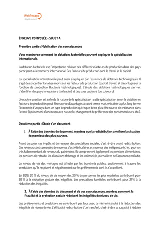 ÉPREUVE COMPOSÉE - SUJET A
Première partie : Mobilisation des connaissances
Vous montrerez comment les dotations factorielles peuvent expliquer la spécialisation
internationale.
La dotation factorielle est l’importance relative des différents facteurs de production dans des pays
participant au commerce international. Ces facteurs de production sont le travail et le capital.
La spécialisation internationale peut aussi s’expliquer par l’existence de dotations technologiques. Il
s’agit de concentrer l’analyse moins sur les facteurs de production (capital, travail) et davantage sur la
fonction de production (facteurs technologiques). L’étude des dotations technologiques permet
d’identifier des pays innovateurs (ou leader) et des pays copieurs (ou suiveurs),
Une autre question est celle de la nature de la spécialisation : cette spécialisation selon la dotation en
facteurs de production peut être source d’avantages à court terme mais entraîner à plus long terme
l’économie d’un pays dans un type de production qui risque de ne plus être source de croissance dans
l’avenir (épuisement d’uneressourcenaturelle,changement depréférencedes consommateurs, etc.).
Deuxième partie : Étude d’un document
1. À l’aide des données du document, montrez que la redistribution améliore la situation
économique des plus pauvres.
Avant de payer ses impôts et de recevoir des prestations sociales, c’est-à-dire avant redistribution,
Ces revenus sont composés de revenus d’activité (salaires et revenus des indépendants) et, pour un
très faible montant, de revenus du patrimoine. Ils comprennent également les pensions alimentaires,
les pensions de retraite, les allocations chômage et les indemnités journalières de l’assurance maladie.
Le niveau de vie des ménages est affecté par les transferts publics, positivement à travers les
prestations qu’ils reçoivent et négativement par les prélèvements dont ils s’acquittent.
En 2019, 20 % du niveau de vie moyen des 20 % de personnes les plus modestes contribuent pour
26 % à la réduction globale des inégalités. Les prestations familiales contribuent pour 21 % à la
réduction des inégalités.
2. À l’aide des données du document et de vos connaissances, montrez comment la
fiscalité et la protection sociale réduisent les inégalités de niveau de vie.
Les prélèvements et prestations ne contribuent pas tous avec la même intensité à la réduction des
inégalités de niveau de vie. L’efficacité redistributive d’un transfert, c’est-à-dire sa capacité à réduire
 