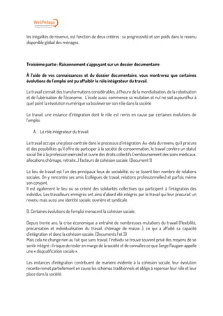 les inégalités de revenus, est fonction de deux critères : sa progressivité et son poids dans le revenu
disponible global des ménages.
Troisième partie : Raisonnement s’appuyant sur un dossier documentaire
À l’aide de vos connaissances et du dossier documentaire, vous montrerez que certaines
évolutions de l’emploi ont pu affaiblir le rôle intégrateur du travail.
Le travail connaît des transformations considérables, à l'heure de la mondialisation, de la robotisation
et de l'ubérisation de l'économie. L'école aussi, commence sa mutation et nul ne sait aujourd'hui à
quel point la révolution numérique va bouleverser son rôle dans la société.
Le travail, une instance d'intégration dont le rôle est remis en cause par certaines évolutions de
l'emploi.
A. Le rôle intégrateur du travail.
Le travail occupe une place centrale dans le processus d'intégration. Au-delà du revenu qu'il procure
et des possibilités qu'il offre de participer à la société de consommation, le travail confère un statut
social (lié à la profession exercée) et ouvre des droits collectifs (remboursement des soins médicaux,
allocations chômage, retraite...) facteurs de cohésion sociale. (Document 1)
Le lieu de travail est l'un des principaux lieux de sociabilité, où se tissent bon nombre de relations
sociales. On y rencontre ses amis (collègues de travail, relations professionnelles) et parfois même
son conjoint.
Il est également le lieu où se créent des solidarités collectives qui participent à l'intégration des
individus. Les travailleurs immigrés ont ainsi d'abord été intégrés par le travail qui leur procurait un
revenu mais aussi une identité sociale, ouvrière et syndicale.
B. Certaines évolutions de l'emploi menacent la cohésion sociale.
Depuis trente ans, la crise économique a entraîné de nombreuses mutations du travail (flexibilité,
précarisation et individualisation du travail, chômage de masse...), ce qui a affaibli sa capacité
d'intégration et donc la cohésion sociale. (Documents 1 et 3)
Mais cela ne change rien au fait que sans travail, l'individu se trouve souvent privé des moyens de se
sentir intégré : il risque de rester en marge de la société et de connaître ce que Serge Paugam appelle
une « disqualification sociale ».
Les instances d'intégration contribuent de manière évidente à la cohésion sociale, leur évolution
récente remet partiellement en cause les schémas traditionnels et oblige à repenser leur rôle et leur
place dans la société.
 