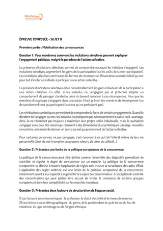 ÉPREUVE COMPOSÉE - SUJET B
Première partie : Mobilisation des connaissances
Question 1 : Vous montrerez comment les incitations sélectives peuvent expliquer
l'engagement politique, malgré́ le paradoxe de l'action collective.
La présence d’incitations sélectives permet de comprendre pourquoi les individus s’engagent. Les
incitations sélectives augmentent les gains de la participation (ou les coûts de la non-participation).
Les incitations sélectives sont toutes les formes de récompenses (financières ou matérielles) qui ont
pour but d’inciter un individu à participer à une action collective.
La présence d’incitations sélectives élève considérablement les gains individuels de la participation à
une action collective. En effet, si les individus ne s’engagent pas et préfèrent adopter un
comportement de passager clandestin, alors ils doivent renoncer à ces récompenses. Pour que les
membres d’un groupe s’engagent dans une action, il faut prévoir des manières de récompenser (ou
de sanctionner) ceux qui participent (ou ceux qui ne participent pas).
Les rétributions symboliques permettent de comprendre la force de certains engagements. Quand ils
décident de s’engager ou non, les individus ne pratiquent pas nécessairement le calcul coût-avantage.
Ainsi, ils ne cherchent pas toujours à maximiser leur propre utilité individuelle, mais ils souhaitent
s’engager aussi pour des raisons qui renvoient à des dimensions plus symboliques (prestige, nouvelles
rencontres, sentiment de donner un sens à sa vie) qui proviennent de l’action collective.
Pour certaines personnes, ne pas s’engager, c’est renoncer à ce qui fait l’intérêt même de leur vie
personnelle (désir de voir triompher ses propres valeurs, de créer du collectif...).
Question 2 : Présentez une limite de la politique européenne de la concurrence.
La politique de la concurrence peut être définie comme l’ensemble des dispositifs permettant de
contrôler et réguler le degré de concurrence sur un marché. La politique de la concurrence
européenne se décline à travers l’application de règles anti-trust et la surveillance des aides d’Etat.
L’application des règles antitrust est une limite de la politique européenne de la concurrence,
notamment quant à leur capacité à augmenter le surplus du consommateur, à l’exception du contrôle
des concentrations qui peut parfois être accusé de limiter la croissance de certains groupes
européens et donc leur compétitivité sur les marchés mondiaux.
Question 3 : Présentez deux facteurs de structuration de l’espace social.
1) Les facteurs socio-économiques : la profession, le statut d’activité et le niveau de revenus
2) Les facteurs socio-démographiques : du genre, de la position dans le cycle de vie, du lieu de
résidence, du type de ménage ou de l’origine ethnique.
 