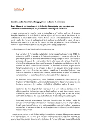 Deuxième partie : Raisonnement s’appuyant sur un dossier documentaire
Sujet : À l’aide de vos connaissances et du dossier documentaire, vous montrerez que
certaines évolutions de l’emploi ont pu affaiblir le rôle intégrateur du travail.
Le travail constitue une forme du lien social (organique) parce qu’il protège (au travers de la norme
d’emploi, à laquelle sont attachés des droits sociaux) et parce qu’il procure une reconnaissance de son
utilité sociale. L’activité de travail est vectrice de liens sociaux, source de sociabilité et permet de
prendre part à des formes de participation à la vie politique (syndicalisme). Le travail est source
d’intégration économique : il procure des revenus d’activité qui permettent de se conformer aux
normes de la consommation de masse et protègent contre le risque de pauvreté.
Le rôle intégrateur du travail est cependant remis en cause par :
- la précarisation de l’emploi. La multiplication des formes particulières d’emploi (FPE), des
embauches en CDD et la montrée de l’auto-entrepreneuriat ont entraîné une hausse de la
précarité, fragilisant les différentes dimensions de l’intégration par le travail. Les travailleurs
précaires ont souvent des revenus intermittents (alternance entre phases d’inactivité et
d’emploi), ce qui les expose davantage à la pauvreté. Ils sont moins bien intégrés au sein des
collectifs de travail (dimension relationnelle). Les difficultés financières, la précarité de
l’emploi peut détériorer la vie conjugale et donc le lien conjugal. Enfin, les précaires ne
jouissent pas toujours d’une forte reconnaissance sociale, car ils servent « d’ajustement » sur
le marché secondaire de l’emploi (sous-traitance, remplacements) et ils sont plus nombreux
dans les secteurs où les tâches sont moins valorisées (entretien, logistique...).
- les évolutions de l’organisation du travail (flexibilité, intensification, individualisation) qui
fragilisent son rôle intégrateur. L’individualisation des carrières et des rémunérations favorise
la mise en concurrence des travailleurs et affaiblit la solidarité sur les lieux de travail.
- éclatement des lieux de production avec l’essor de la sous-traitance, de l’économie des
plateformes et de l’auto-entrepreneuriat. Les travailleurs ne sont plus regroupés au sein
d’unités de production bien définies où ils se côtoient de façon régulière. Au contraire, les lieux
de travail, la composition des équipes et les tâches à effectuer (polyvalence) changent.
- le recours croissant au numérique (télétravail, informatisation des tâches...) réduit les
contacts humains entre travailleurs et leurs liens sociaux. Ces évolutions de l’organisation du
travail rendent plus difficiles ou rares les échanges informels entre travailleurs (absence de
repères fixes, éclatement des lieux de travail, équipes mouvantes), ce qui réduit la dimension
relationnelle du travail.
Le travail occupe une place centrale dans l’intégration sociale des individus : il leur procure un revenu
et une identité sociale, liée à la place qu’ils occupent dans le processus de production. Il contribue à
assurer la cohésion sociale. Néanmoins, les évolutions de l’emploi (chômage, précarité) tendent à
 