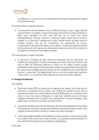 la « Wilderness » vue comme une terre d’abondance et de richesse à l’époque de la conquête
du territoire étasunien.
2) L’environnement, un espace à préserver
• L’environnement doit être préserver face aux différents risques (risque : danger potentiel
pouvant affecter une société). Le document 1 évoque notamment que préserver devient un
enjeu social. Cependant cet enjeu social doit être vue au travers d’un prisme
anthropocentrique : l’homme commence à préserver l’espace naturel dans le but de se
protéger lui. Le document 1 explique que le statut forestier permet de lutter contre les
« risques naturels » tels que les « avalanches », les « glissements de terrain »,
« l’envahissement des eaux et des sables en zone côtières ». Le document rajoute la question
de l’érosion des sols. Il ne s’agit pas ainsi de préserver la nature pour elle-même mais bien de
la préserver en fonction des vulnérabilités sociétales.
3) L’environnement, un espace à sacraliser
• Le document 2 témoigne de cette volonté de préservation afin de sanctuariser une
« Wilderness » étasunienne. C’est dans cette optique que le parc national de Yosemite a été
créé en 1890. Les Étatsuniens dominent la nature vue, par défaut, comme sauvage.
Paradoxalement de nos jours cette préservation entraîne une augmentation de la fréquence
des zones et aires protégées posant la question de leur durabilité face à la massification de
tourisme. Le document 2 est explicitement tourné vers ce but récréatif avec l’expression
« visiter le parc ». Le site internet invite à découvrir pour donner envie de s’y déplacer.
II – Protéger durablement
1) Les objectifs
• À partir des années 1970, les sociétés ont une approche par impacts, c’est-à-dire que l’on
commence à comprendre que les milieux sont modifiés par l’activité humaine. Cela se
retrouve dans le document 1 avec la référence à la loi de 1976 portant sur « la protection de la
nature […] pour des raisons écologiques ». Il s’agit d’une véritable prise de conscience
écologique manifestant bien le rapport entre représentation et puissance publique : l’État
légifère suite à une prise de conscience environnementale.
• La protection durable se poursuit avec l’interaction de plus en plus prégnanteentre les milieux
et les sociétés en insistant sur cet aspect de durabilité. Le document 1 mentionne celle-ci avec
« gestion durable de la forêt », de prise en compte « des enjeux à protéger ».
• L’idée est de protéger l’équilibre naturel global et non plus seulement un milieu naturel fragile.
Les sociétés civiles sont de plus en plus sensibles à ces questions environnementales. Le
document 2 illustre cette dimension sensible via la photographie.
2) Les outils
 