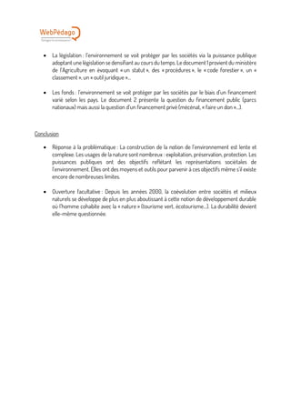 • La législation : l’environnement se voit protéger par les sociétés via la puissance publique
adoptant une législation se densifiant au cours du temps. Le document 1 provient du ministère
de l’Agriculture en évoquant « un statut », des « procédures », le « code forestier », un «
classement », un « outil juridique »…
• Les fonds : l’environnement se voit protéger par les sociétés par le biais d’un financement
varié selon les pays. Le document 2 présente la question du financement public (parcs
nationaux) mais aussi la question d’un financement privé (mécénat, « faire un don »…).
Conclusion
• Réponse à la problématique : La construction de la notion de l’environnement est lente et
complexe. Les usages de la nature sont nombreux : exploitation, préservation, protection. Les
puissances publiques ont des objectifs reflétant les représentations sociétales de
l’environnement. Elles ont des moyens et outils pour parvenir à ces objectifs même s’il existe
encore de nombreuses limites.
• Ouverture facultative : Depuis les années 2000, la coévolution entre sociétés et milieux
naturels se développe de plus en plus aboutissant à cette notion de développement durable
où l’homme cohabite avec la « nature » (tourisme vert, écotourisme…). La durabilité devient
elle-même questionnée.
 
