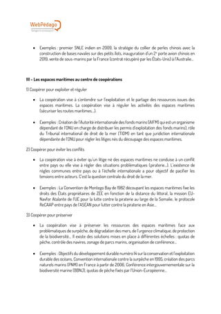 • Exemples : premier SNLE indien en 2009, la stratégie du collier de perles chinois avec la
construction de bases navales sur des petits îlots, inauguration d’un 2e
porte avion chinois en
2019, vente de sous-marins par la France (contrat récupéré par les États-Unis) à l’Australie…
III – Les espaces maritimes au centre de coopérations
1) Coopérer pour exploiter et réguler
• La coopération vise à s’entendre sur l’exploitation et le partage des ressources issues des
espaces maritimes. La coopération vise à réguler les activités des espaces maritimes
(sécuriser les routes maritimes…).
• Exemples : Création de l’Autorité internationale des fonds marins (AIFM) qui est un organisme
dépendant de l’ONU en charge de distribuer les permis d’exploitation des fonds marins), rôle
du Tribunal international de droit de la mer (TIDM) en tant que juridiction internationale
dépendante de l’ONU pour régler les litiges nés du découpage des espaces maritimes.
2) Coopérer pour éviter les conflits
• La coopération vise à éviter qu’un litige né des espaces maritimes ne conduise à un conflit
entre pays ou elle vise à régler des situations problématiques (piraterie...). L’existence de
règles communes entre pays ou à l’échelle internationale a pour objectif de pacifier les
tensions entre acteurs. C’est la question centrale du droit de la mer.
• Exemples : La Convention de Montego Bay de 1982 découpant les espaces maritimes fixe les
droits des États propriétaires de ZEE en fonction de la distance du littoral, la mission EU-
Navfor Atalante de l’UE pour la lutte contre la piraterie au large de la Somalie, le protocole
ReCAAP entre pays de l’ASEAN pour lutter contre la piraterie en Asie…
3) Coopérer pour préserver
• La coopération vise à préserver les ressources des espaces maritimes face aux
problématiques de surpêche, de dégradation des mers, de l’urgence climatique, de protection
de la biodiversité… Il existe des solutions mises en place à différentes échelles : quotas de
pêche, contrôle des navires, zonage de parcs marins, organisation de conférence…
• Exemples : Objectifs du développement durable numéro 14 surla conservation et l’exploitation
durable des océans, Convention internationale contre la surpêche en 1995, création des parcs
naturels marins (PNM) en France à partir de 2006, Conférence intergouvernementale sur la
biodiversité marine (BBNJ), quotas de pêche fixés par l’Union-Européenne…
 