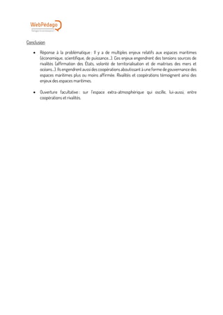 Conclusion
• Réponse à la problématique : Il y a de multiples enjeux relatifs aux espaces maritimes
(économique, scientifique, de puissance…). Ces enjeux engendrent des tensions sources de
rivalités (affirmation des États, volonté de territorialisation et de maitrises des mers et
océans…). Ils engendrent aussi des coopérations aboutissant à une forme de gouvernance des
espaces maritimes plus ou moins affirmée. Rivalités et coopérations témoignent ainsi des
enjeux des espaces maritimes.
• Ouverture facultative : sur l’espace extra-atmosphérique qui oscille, lui-aussi, entre
coopérations et rivalités.
 
