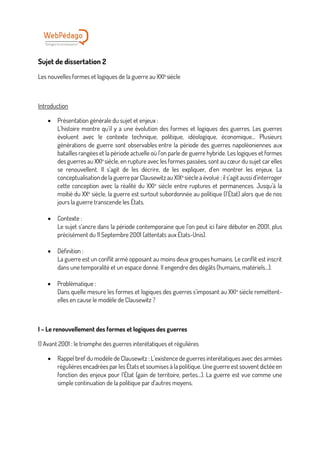 Sujet de dissertation 2
Les nouvelles formes et logiques de la guerre au XXIe
siècle
Introduction
• Présentation générale du sujet et enjeux :
L’histoire montre qu’il y a une évolution des formes et logiques des guerres. Les guerres
évoluent avec le contexte technique, politique, idéologique, économique… Plusieurs
générations de guerre sont observables entre la période des guerres napoléoniennes aux
batailles rangées et la période actuelle où l’on parle de guerre hybride. Les logiques et formes
des guerres au XXIe
siècle, en rupture avec les formes passées, sont au cœur du sujet car elles
se renouvellent. Il s’agit de les décrire, de les expliquer, d’en montrer les enjeux. La
conceptualisation de la guerre par Clausewitz au XIXe
siècle a évolué ; il s’agit aussi d’interroger
cette conception avec la réalité du XXIe
siècle entre ruptures et permanences. Jusqu’à la
moitié du XXe
siècle, la guerre est surtout subordonnée au politique (l’État) alors que de nos
jours la guerre transcende les États.
• Contexte :
Le sujet s’ancre dans la période contemporaine que l’on peut ici faire débuter en 2001, plus
précisément du 11 Septembre 2001 (attentats aux États-Unis).
• Définition :
La guerre est un conflit armé opposant au moins deux groupes humains. Le conflit est inscrit
dans une temporalité et un espace donné. Il engendre des dégâts (humains, matériels…).
• Problématique :
Dans quelle mesure les formes et logiques des guerres s’imposant au XXIe
siècle remettent-
elles en cause le modèle de Clausewitz ?
I – Le renouvellement des formes et logiques des guerres
1) Avant 2001 : le triomphe des guerres interétatiques et régulières
• Rappel bref du modèle de Clausewitz : L’existence de guerres interétatiques avec des armées
régulières encadrées par les États et soumises à la politique. Une guerre est souvent dictée en
fonction des enjeux pour l’État (gain de territoire, pertes…). La guerre est vue comme une
simple continuation de la politique par d’autres moyens.
 