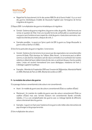 • Rappel bref du basculement à la fin des années 1990 (fin de la Guerre froide) : Il y a un recul
des guerres interétatiques (modèle de Clausewitz fragilisé) avec l’émergence de formes
irrégulières de la guerre.
2) Depuis 2001 : la multiplication des guerres intraétatiques et irrégulières
• Constat : Existence de guerres irrégulières, de guerres civiles, de guérilla… Cette forme est une
remise en question de l’État. C’est une nouvelle forme de conflictualité se caractérisant par
une guerre sans frontières et sans respect du « droit de guerre » (exécutions sommaires, non-
respect du droit des prisonniers, attaques de civils…).
• Exemples possibles : La guerre en Syrie à partir de 2011, la guerre au Congo-Brazzaville, la
guerre civile au Darfour en 2003…
3) Une forme particulière de guerre irrégulière : le terrorisme
• Constat : Existence d’un terrorisme mis en œuvre par des organisations non conventionnelles
comme Al-Qaida, l’État islamique, les Talibans, Boko Haram… Le terrorisme peut se définir
comme un acte dont les motivations sont de nature criminelle et se manifestent de manière
violente en ciblant de façon indéterminée afin de créerun sentiment de peurchez les sociétés
visées. L’enjeu est souvent transnational (une cause idéologique, inexistence de front…).
L’idéologie supplante le politique.
• Exemples : Attentats du 11 septembre 2001 avec l’invasion de l’Afghanistan, Attentat de Madrid
en 2004, Attentats de Paris en 2015, Attentat de Londres en 2017…
II – La mutation des acteurs des guerres
1) Le passage d’acteurs conventionnels à des acteurs non conventionnels
• Avant : Un modèle de guerre avec des acteurs conventionnels (États ou coalition d’États).
• Maintenant : Un maintien du modèle de guerre avec des acteurs conventionnels (États ou
coalition d’États) mais avec l’arrivée d’acteurs non conventionnels (bande criminelle,
rebelles…). Il y a une complexification des guerres avec ce mélange hybride de différents
acteurs intervenant dans les guerres.
• Exemples : la guerre en Syrie avec l’existence d’une guerre civile mêlée à des interventions de
pays étrangers et de groupe terroriste.
2) Une multiplication des acteurs
 
