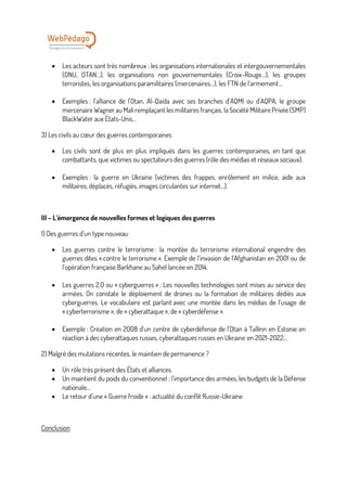 • Les acteurs sont très nombreux : les organisations internationales et intergouvernementales
(ONU, OTAN…), les organisations non gouvernementales (Croix-Rouge…), les groupes
terroristes, les organisations paramilitaires (mercenaires…), les FTN de l’armement…
• Exemples : l’alliance de l’Otan, Al-Qaïda avec ses branches d’AQMI ou d’AQPA, le groupe
mercenaire Wagner au Mali remplaçant les militaires français, la Société Militaire Privée (SMP)
BlackWater aux États-Unis…
3) Les civils au cœur des guerres contemporaines
• Les civils sont de plus en plus impliqués dans les guerres contemporaines, en tant que
combattants, que victimes ou spectateurs des guerres (rôle des médias et réseaux sociaux).
• Exemples : la guerre en Ukraine (victimes des frappes, enrôlement en milice, aide aux
militaires, déplacés, réfugiés, images circulantes sur internet…).
III – L’émergence de nouvelles formes et logiques des guerres
1) Des guerres d’un type nouveau
• Les guerres contre le terrorisme : la montée du terrorisme international engendre des
guerres dites « contre le terrorisme ». Exemple de l’invasion de l’Afghanistan en 2001 ou de
l’opération française Barkhane au Sahel lancée en 2014.
• Les guerres 2.0 ou « cyberguerres » : Les nouvelles technologies sont mises au service des
armées. On constate le déploiement de drones ou la formation de militaires dédiés aux
cyberguerres. Le vocabulaire est parlant avec une montée dans les médias de l’usage de
« cyberterrorisme », de « cyberattaque », de « cyberdéfense ».
• Exemple : Création en 2008 d’un centre de cyberdéfense de l’Otan à Tallinn en Estonie en
réaction à des cyberattaques russes, cyberattaques russes en Ukraine en 2021-2022…
2) Malgré des mutations récentes, le maintien de permanence ?
• Un rôle très présent des États et alliances.
• Un maintient du poids du conventionnel : l’importance des armées, les budgets de la Défense
nationale…
• Le retour d’une « Guerre froide » : actualité du conflit Russie-Ukraine
Conclusion
 