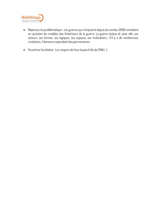 • Réponse à la problématique : Les guerres qui s’imposent depuis les années 2000 remettent
en question les modèles des théoriciens de la guerre. La guerre évolue et, avec elle, ses
acteurs, ses formes, ses logiques, ses espaces, ses motivations… S’il y a de nombreuses
mutations, il demeure cependant des permanences.
• Ouverture facultative : Les moyens de faire la paix (rôle de l’ONU…).
 