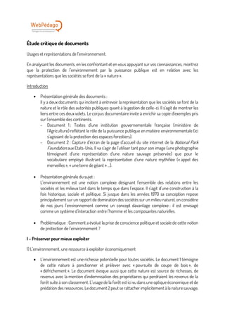 Étude critique de documents
Usages et représentations de l’environnement.
En analysant les documents, en les confrontant et en vous appuyant sur vos connaissances, montrez
que la protection de l’environnement par la puissance publique est en relation avec les
représentations que les sociétés se font de la « nature ».
Introduction
• Présentation générale des documents :
Il y a deux documents qui incitent à entrevoir la représentation que les sociétés se font de la
nature et le rôle des autorités publiques quant à la gestion de celle-ci. Il s’agit de montrer les
liens entre ces deux volets. Le corpus documentaire invite à enrichir sa copie d’exemples pris
sur l’ensemble des continents.
- Document 1 : Textes d’une institution gouvernementale française (ministère de
l’Agriculture) reflétant le rôle de la puissance publique en matière environnementale (ici
s’agissant de la protection des espaces forestiers).
- Document 2 : Capture d’écran de la page d’accueil du site internet de la National Park
Foundation aux Etats-Unis. Il va s’agir de l’utiliser tant pour son image (une photographie
témoignant d’une représentation d’une nature sauvage préservée) que pour le
vocabulaire employé illustrant la représentation d’une nature mythifiée (« appel des
merveilles », « une terre de géant » …).
• Présentation générale du sujet :
L’environnement est une notion complexe désignant l’ensemble des relations entre les
sociétés et les milieux tant dans le temps que dans l’espace. Il s’agit d’une construction à la
fois historique, sociale et politique. Si jusque dans les années 1970 sa conception repose
principalement sur un rapport de domination des sociétés sur un milieu naturel, on considère
de nos jours l’environnement comme un concept davantage complexe : il est envisagé
comme un système d’interaction entre l’homme et les composantes naturelles.
• Problématique : Comment a évolué la prise de conscience politique et sociale de cette notion
de protection de l’environnement ?
I – Préserver pour mieux exploiter
1) L’environnement, une ressource à exploiter économiquement
• L’environnement est une richesse potentielle pour toutes sociétés. Le document 1 témoigne
de cette nature à ponctionner et prélever avec « poursuite de coupe de bois », de
« défrichement ». Le document évoque aussi que cette nature est source de richesses, de
revenus avec la mention d’indemnisation des propriétaires qui perdraient les revenus de la
forêt suite à son classement. L’usage de la forêt est ici vu dans une optique économique et de
prédation des ressources. Le document 2 peut se rattacher implicitement à la nature sauvage,
 